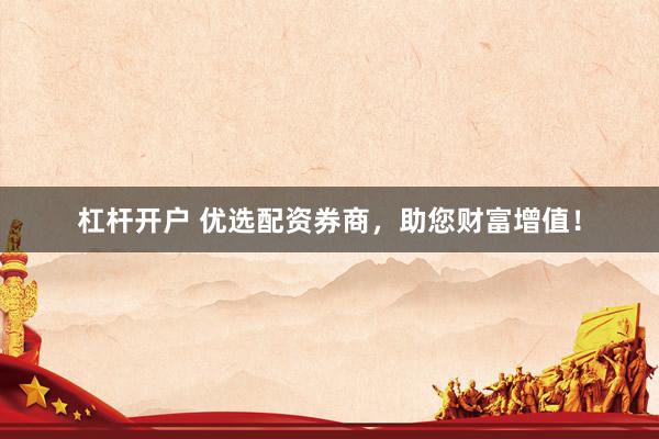 杠杆开户 优选配资券商，助您财富增值！