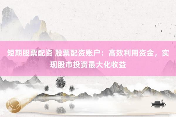 短期股票配资 股票配资账户：高效利用资金，实现股市投资最大化收益