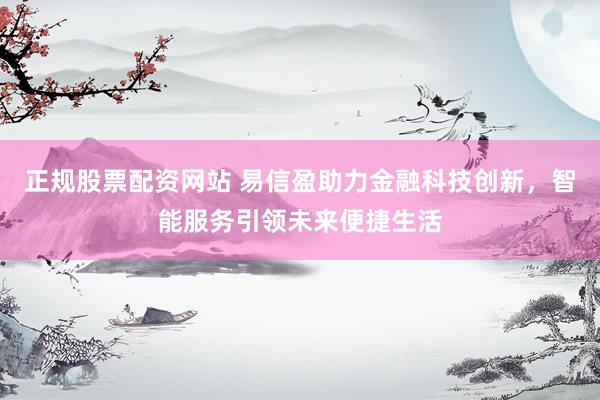 正规股票配资网站 易信盈助力金融科技创新，智能服务引领未来便捷生活