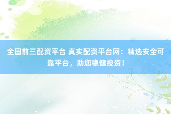 全国前三配资平台 真实配资平台网：精选安全可靠平台，助您稳健投资！