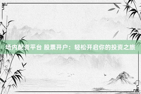 场内配资平台 股票开户：轻松开启你的投资之旅