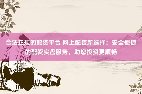 合法正规的配资平台 网上配资新选择：安全便捷的配资实盘服务，助您投资更顺畅
