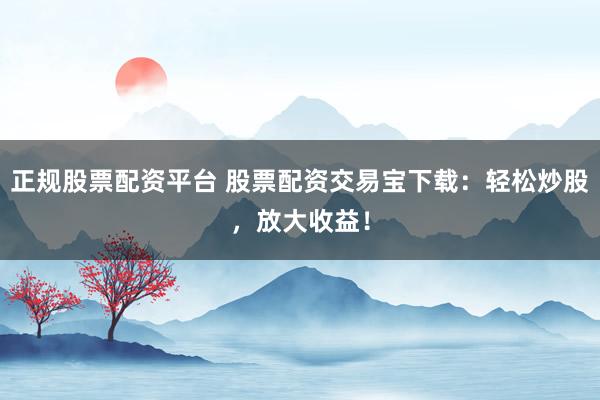 正规股票配资平台 股票配资交易宝下载：轻松炒股，放大收益！