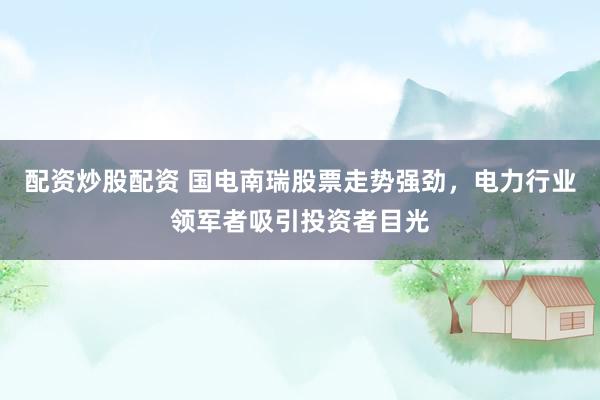 配资炒股配资 国电南瑞股票走势强劲，电力行业领军者吸引投资者目光