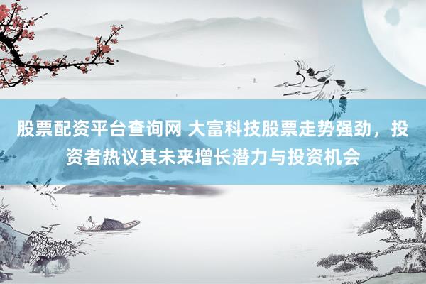 股票配资平台查询网 大富科技股票走势强劲，投资者热议其未来增长潜力与投资机会