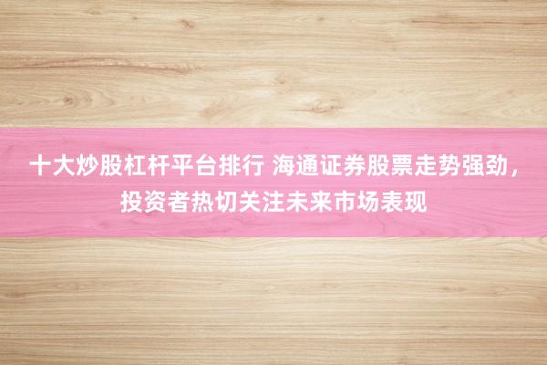 十大炒股杠杆平台排行 海通证券股票走势强劲，投资者热切关注未来市场表现